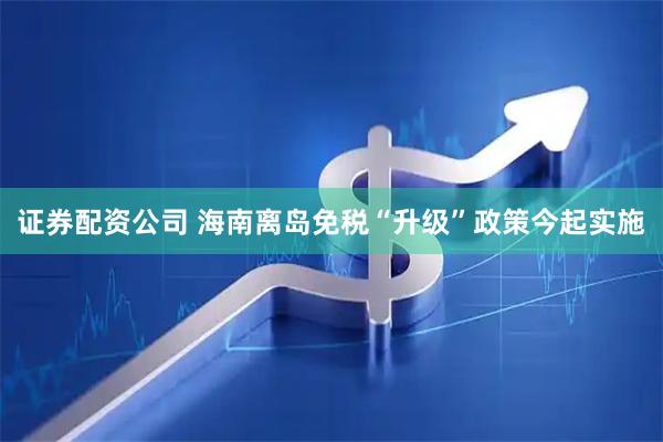 证券配资公司 海南离岛免税“升级”政策今起实施