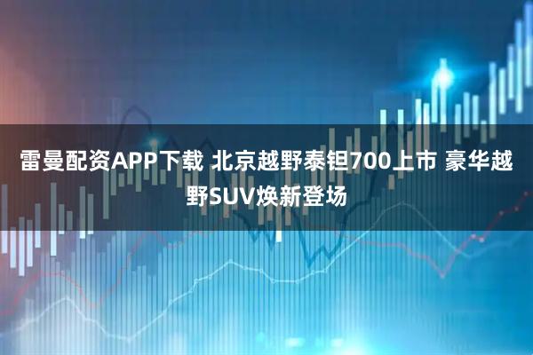 雷曼配资APP下载 北京越野泰钽700上市 豪华越野SUV焕新登场